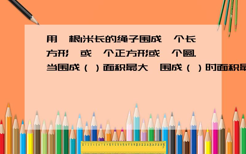 用一根1米长的绳子围成一个长方形,或一个正方形或一个圆.当围成（）面积最大,围成（）时面积最小