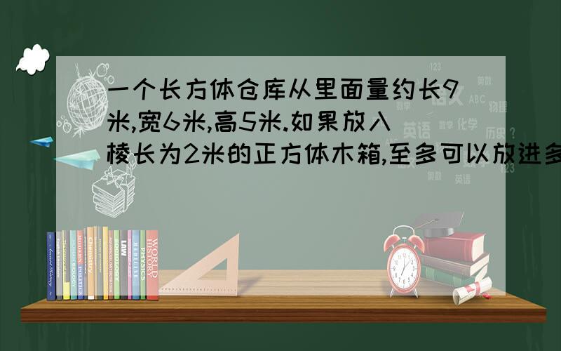 一个长方体仓库从里面量约长9米,宽6米,高5米.如果放入棱长为2米的正方体木箱,至多可以放进多少只?