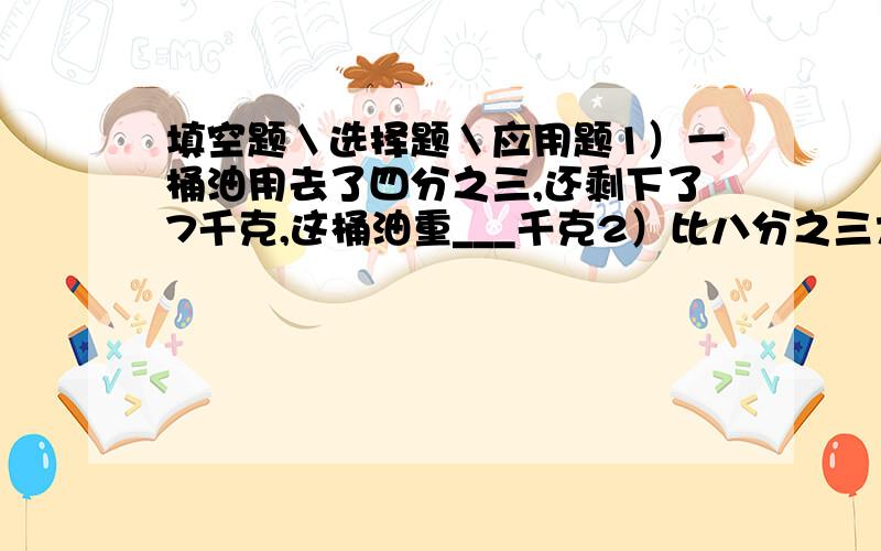 填空题＼选择题＼应用题1）一桶油用去了四分之三,还剩下了7千克,这桶油重___千克2）比八分之三大二分之一的数是______,比八分之三大八分之三的二分之一的数是_____千克.3）一辆汽车从A地