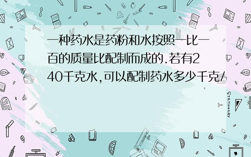 一种药水是药粉和水按照一比一百的质量比配制而成的.若有240千克水,可以配制药水多少千克/