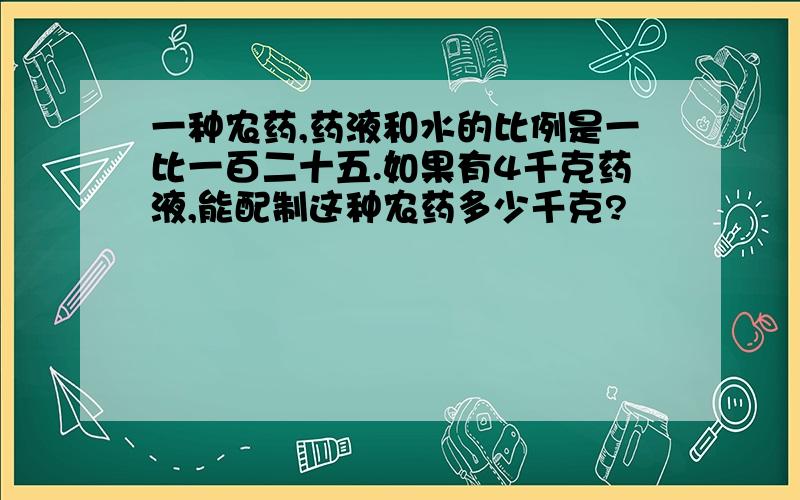 一种农药,药液和水的比例是一比一百二十五.如果有4千克药液,能配制这种农药多少千克?