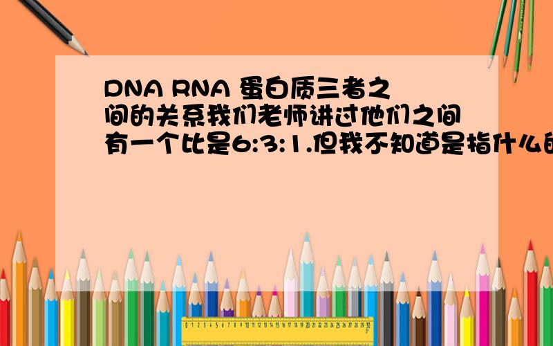 DNA RNA 蛋白质三者之间的关系我们老师讲过他们之间有一个比是6:3:1.但我不知道是指什么的比,是碱基数吗?还是什么?