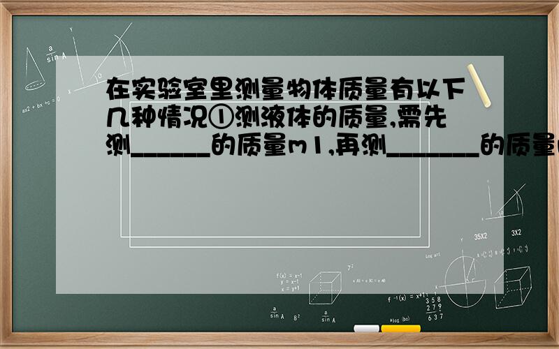 在实验室里测量物体质量有以下几种情况①测液体的质量,需先测______的质量m1,再测_______的质量m2,则液体的质量M＝_________. ②用天平测量石块的质量,石块应放在___盘中,当天平平衡时,另一盘