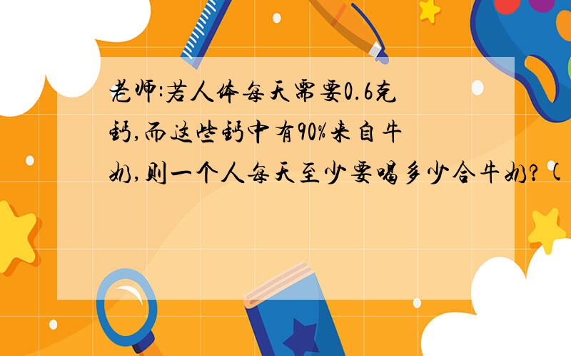 老师:若人体每天需要0.6克钙,而这些钙中有90%来自牛奶,则一个人每天至少要喝多少合牛奶?(钙=0.