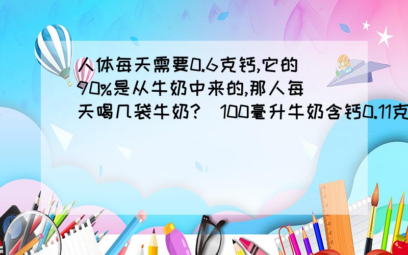 人体每天需要0.6克钙,它的90%是从牛奶中来的,那人每天喝几袋牛奶?（100毫升牛奶含钙0.11克）