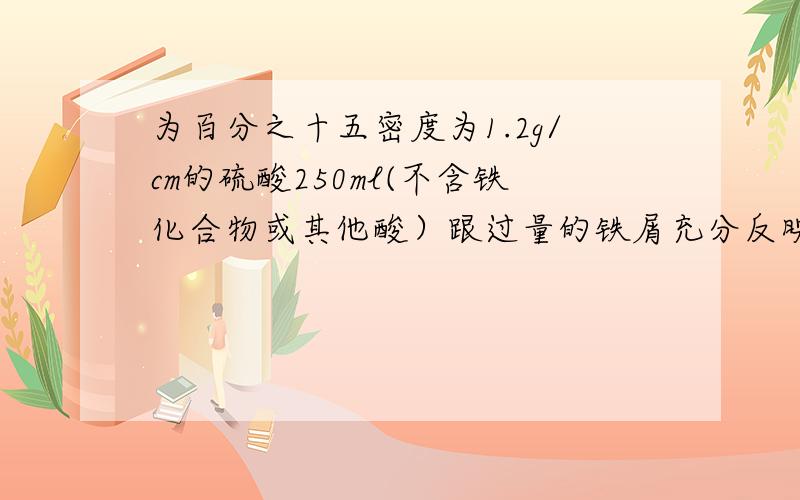 为百分之十五密度为1.2g/cm的硫酸250ml(不含铁化合物或其他酸）跟过量的铁屑充分反映,计算：（1）这种硫酸的物质的量浓度 （2）制得氢气（标准状况）的体积 （3）把生成的硫酸亚铁配制成