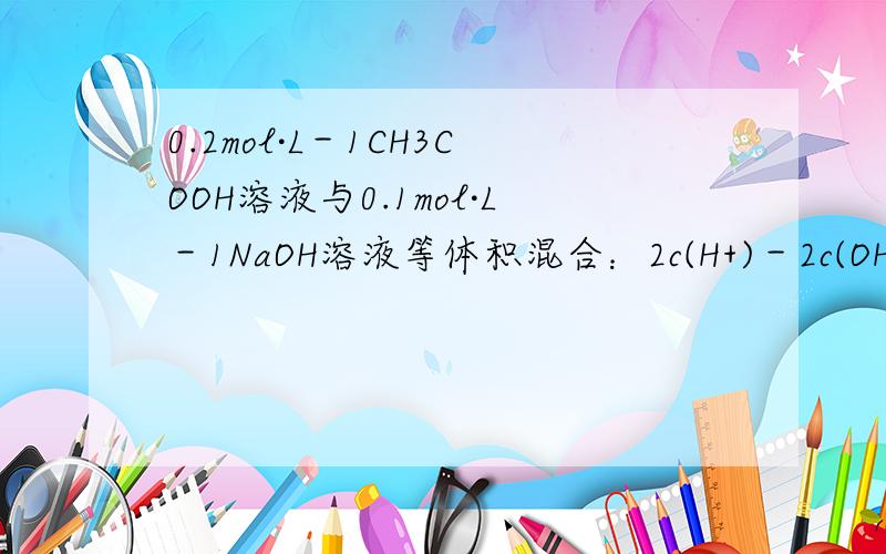 0.2mol·L－1CH3COOH溶液与0.1mol·L－1NaOH溶液等体积混合：2c(H+)－2c(OH－)＝c(CH3COO－)－c(CH3COOh0.2mol·L－1CH3COOH溶液与0.1mol·L－1NaOH溶液等体积混合：2c(H+)－2c(OH－)＝c(CH3COO－)－c(CH3COOH),帮我推到下,