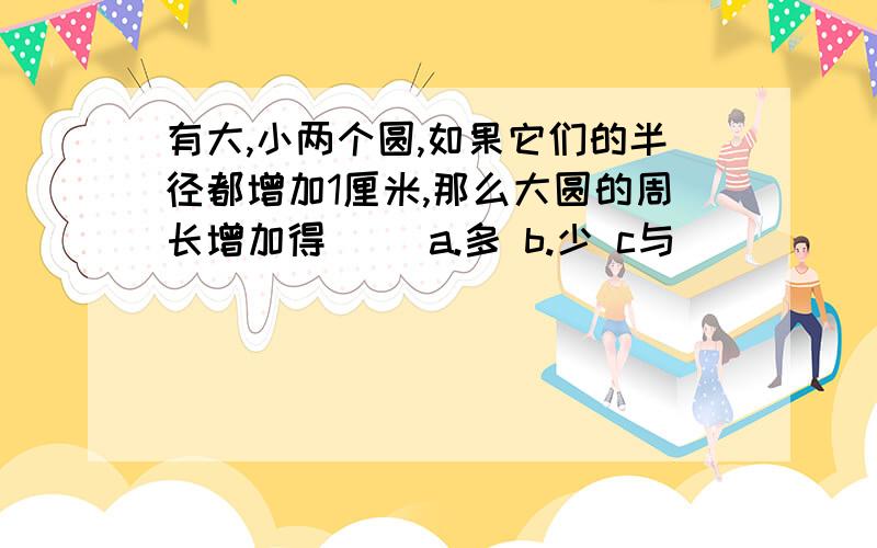 有大,小两个圆,如果它们的半径都增加1厘米,那么大圆的周长增加得( )a.多 b.少 c与