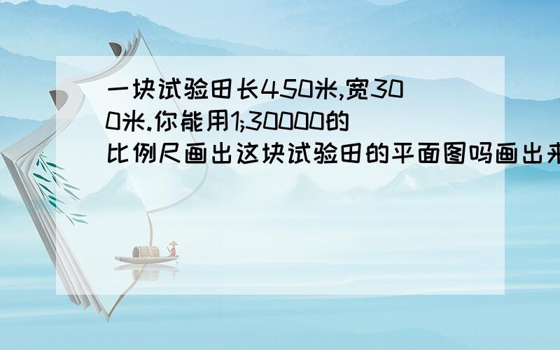 一块试验田长450米,宽300米.你能用1;30000的比例尺画出这块试验田的平面图吗画出来的平面图长宽是多少？列式怎么列？