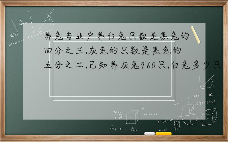 养兔专业户养白兔只数是黑兔的四分之三,灰兔的只数是黑兔的五分之二,已知养灰兔960只,白兔多少只