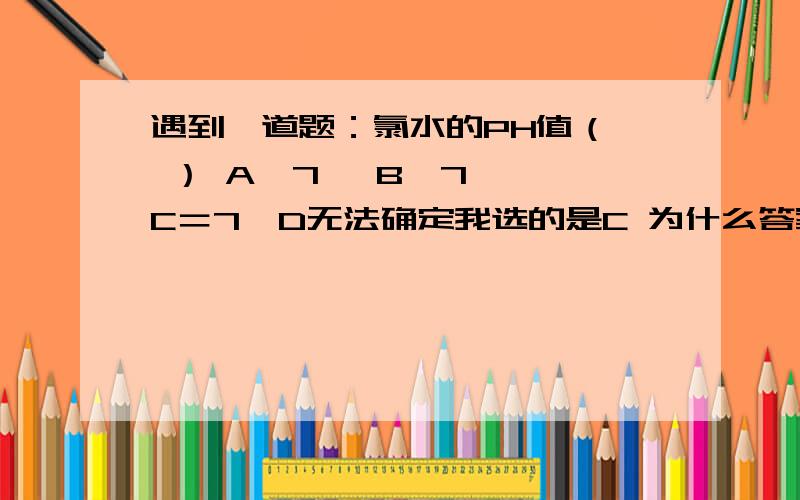 遇到一道题：氯水的PH值（  ） A＞7   B＜7  C＝7  D无法确定我选的是C 为什么答案是D呢?我很费解,谁能给我一个合理的解释?