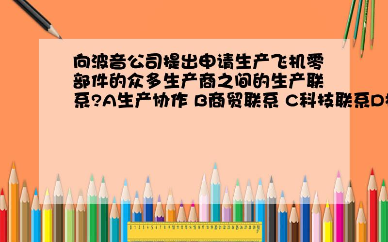 向波音公司提出申请生产飞机零部件的众多生产商之间的生产联系?A生产协作 B商贸联系 C科技联系D根本没有联系