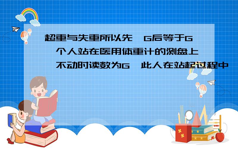 超重与失重所以先＞G后等于G一个人站在医用体重计的测盘上,不动时读数为G,此人在站起过程中,磅秤的读数如何变化.(我认为站起过程中虽然是向上加速,可是对测量盘的压力会变大.)