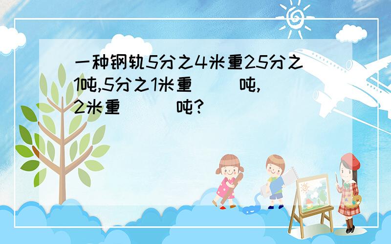 一种钢轨5分之4米重25分之1吨,5分之1米重（ ）吨,2米重（　）吨?