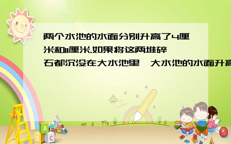 两个水池的水面分别升高了4厘米和11厘米.如果将这两堆碎石都沉没在大水池里,大水池的水面升高了多少厘米有大、中、小三个正方体的水池,它们的棱长分别是：4米,3米,2米.把两堆碎石分别