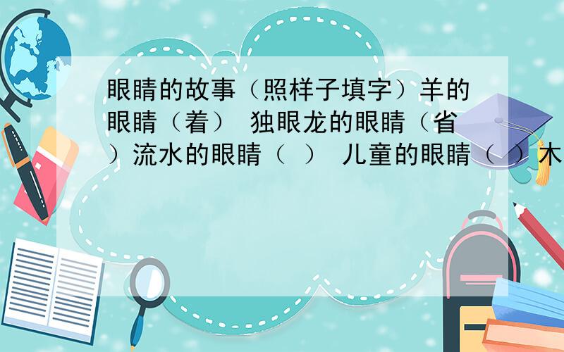 眼睛的故事（照样子填字）羊的眼睛（着） 独眼龙的眼睛（省）流水的眼睛（ ） 儿童的眼睛（ ）木头的眼睛（ ） 手护住眼睛（ ）秋天的眼睛（ ） 龙的眼睛（ ）青年的眼睛（ ） 烧焦的