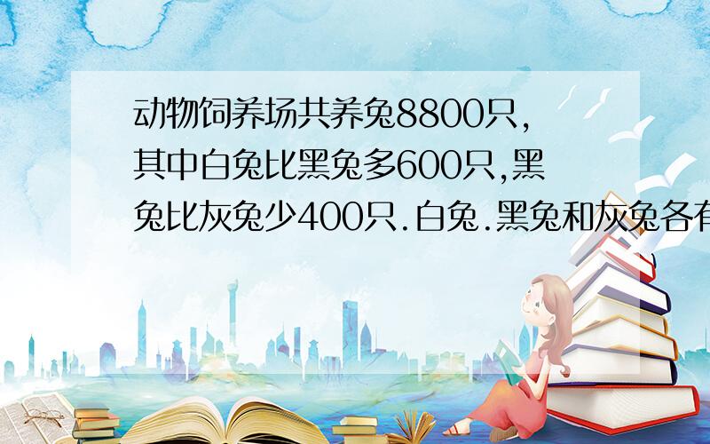 动物饲养场共养兔8800只,其中白兔比黑兔多600只,黑兔比灰兔少400只.白兔.黑兔和灰兔各有多少只?