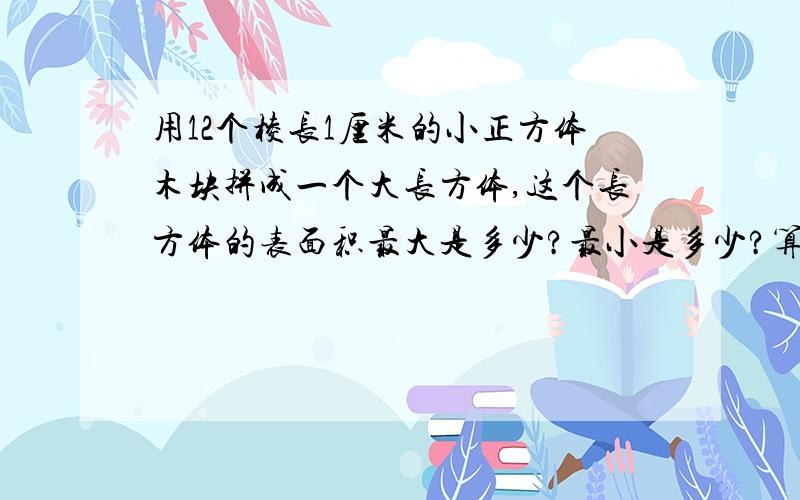 用12个棱长1厘米的小正方体木块拼成一个大长方体,这个长方体的表面积最大是多少?最小是多少?算是