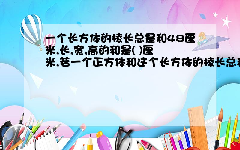 一个长方体的棱长总是和48厘米,长,宽,高的和是( )厘米,若一个正方体和这个长方体的棱长总和相等,那么这个正方体每个面的面积是( )平方厘米