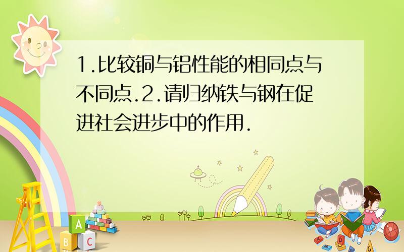 1.比较铜与铝性能的相同点与不同点.2.请归纳铁与钢在促进社会进步中的作用.