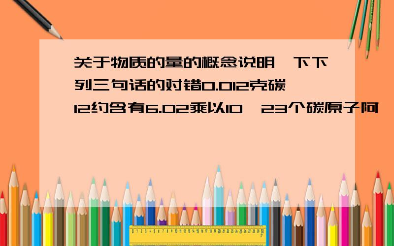 关于物质的量的概念说明一下下列三句话的对错0.012克碳12约含有6.02乘以10^23个碳原子阿弗加德罗常熟就是12克碳中所含的碳原子数阿弗加德罗常数就是6.02乘以10^23mol^-1