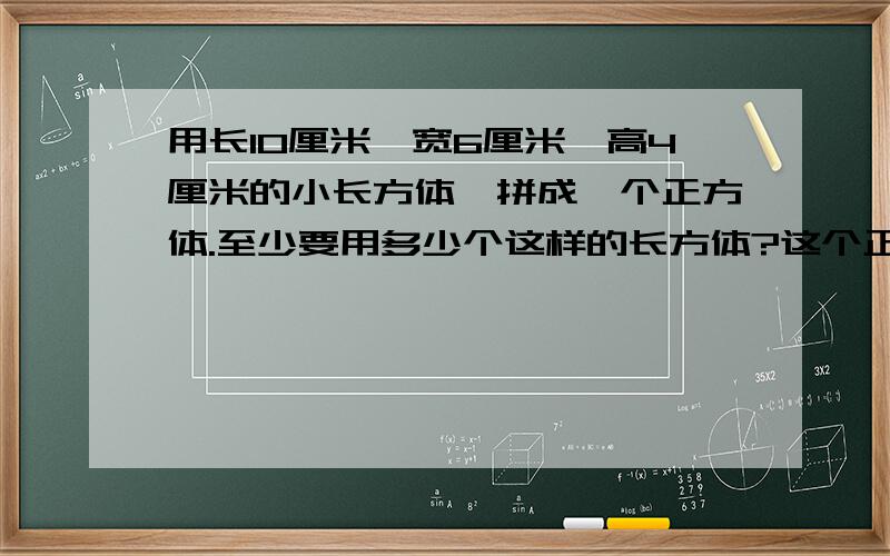 用长10厘米,宽6厘米,高4厘米的小长方体,拼成一个正方体.至少要用多少个这样的长方体?这个正方体的体积最少是多少立方厘米？