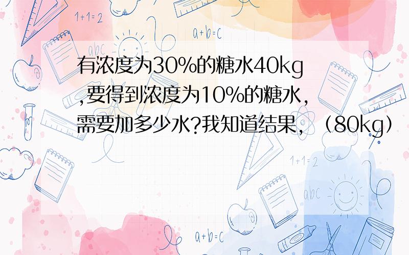 有浓度为30%的糖水40kg,要得到浓度为10%的糖水,需要加多少水?我知道结果，（80kg）