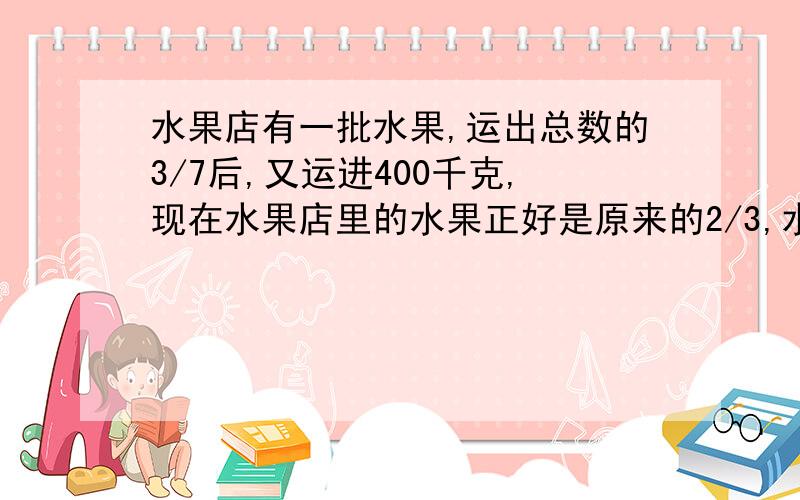 水果店有一批水果,运出总数的3/7后,又运进400千克,现在水果店里的水果正好是原来的2/3,水果店原来有水果