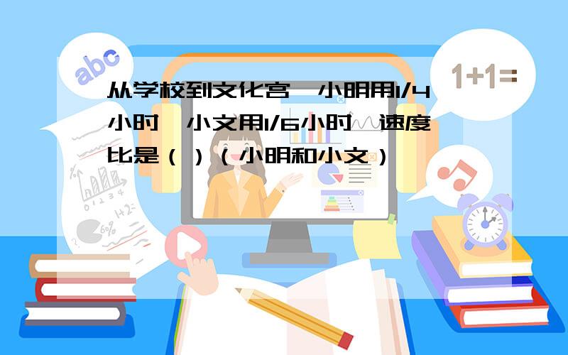 从学校到文化宫,小明用1/4小时,小文用1/6小时,速度比是（）（小明和小文）