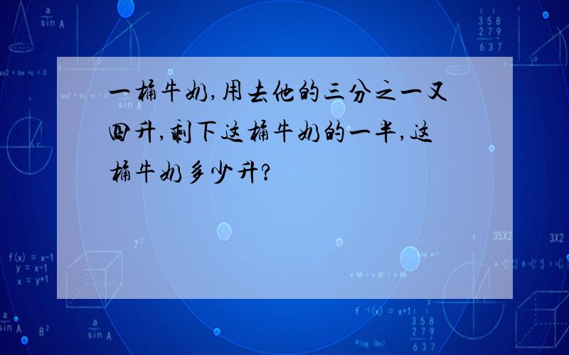 一桶牛奶,用去他的三分之一又四升,剩下这桶牛奶的一半,这桶牛奶多少升?