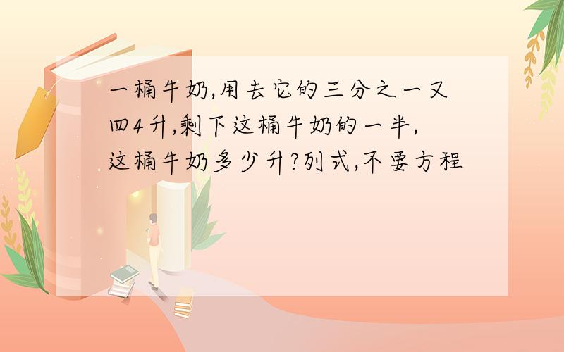 一桶牛奶,用去它的三分之一又四4升,剩下这桶牛奶的一半,这桶牛奶多少升?列式,不要方程