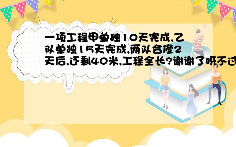 一项工程甲单独10天完成,乙队单独15天完成,两队合修2天后,还剩40米,工程全长?谢谢了呀不过我没有财富了QAQ