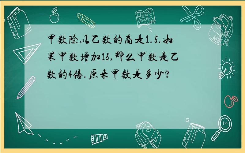 甲数除以乙数的商是1.5.如果甲数增加15,那么甲数是乙数的4倍.原来甲数是多少?