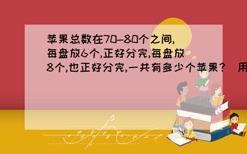 苹果总数在70-80个之间,每盘放6个,正好分完,每盘放8个,也正好分完,一共有多少个苹果?（用算式计算)