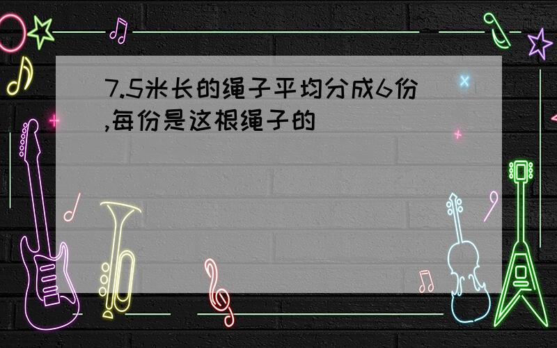 7.5米长的绳子平均分成6份,每份是这根绳子的