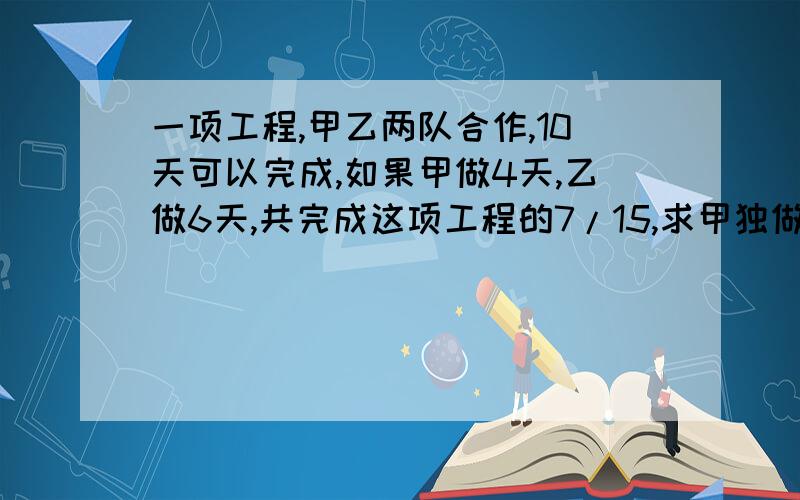 一项工程,甲乙两队合作,10天可以完成,如果甲做4天,乙做6天,共完成这项工程的7/15,求甲独做这项工程多少天?