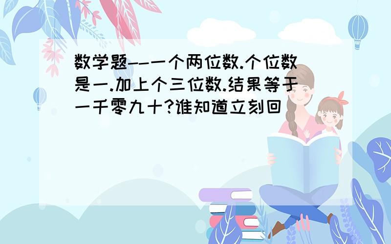 数学题--一个两位数.个位数是一.加上个三位数.结果等于一千零九十?谁知道立刻回