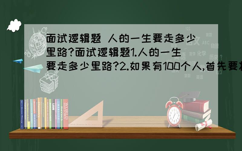 面试逻辑题 人的一生要走多少里路?面试逻辑题1.人的一生要走多少里路?2.如果有100个人,首先要将单数的杀掉,如1.3.5.等,剩下的人数再次按单数顺序杀掉,请问最后没有被杀掉的站第几个位置3.