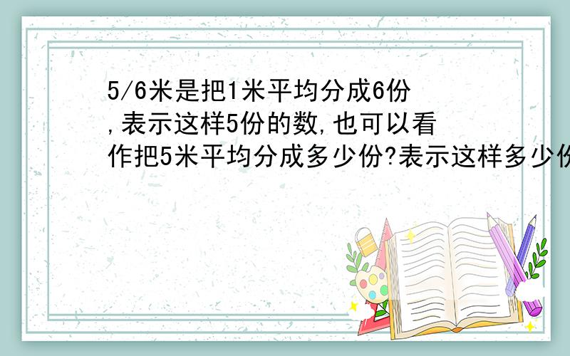 5/6米是把1米平均分成6份,表示这样5份的数,也可以看作把5米平均分成多少份?表示这样多少份的数?