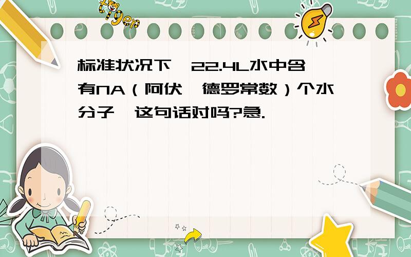 标准状况下,22.4L水中含有NA（阿伏伽德罗常数）个水分子,这句话对吗?急.