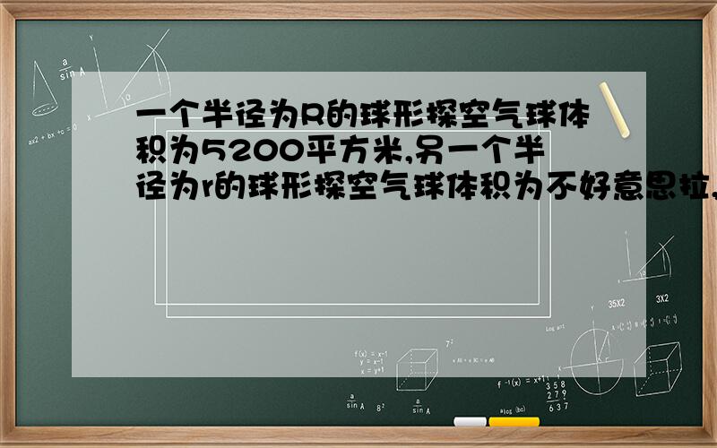 一个半径为R的球形探空气球体积为5200平方米,另一个半径为r的球形探空气球体积为不好意思拉,题目没写完,现在重说以一下:一个半径为R的球形探空气球体积为5200平方米,另一个半径为r的球