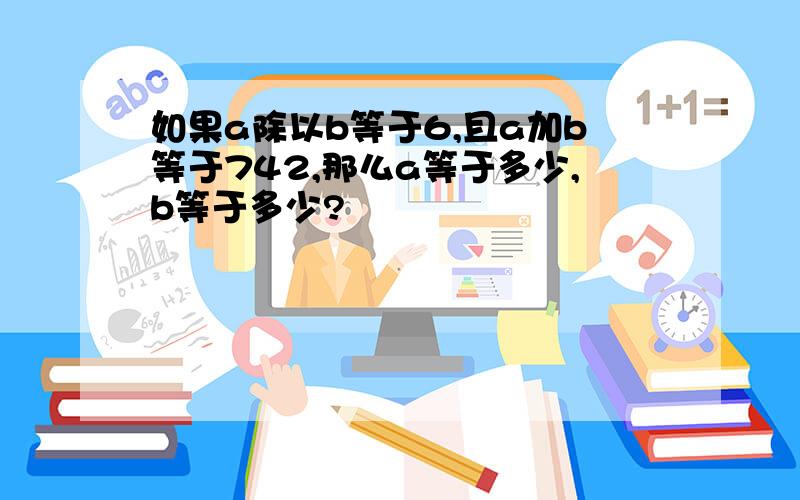 如果a除以b等于6,且a加b等于742,那么a等于多少,b等于多少?