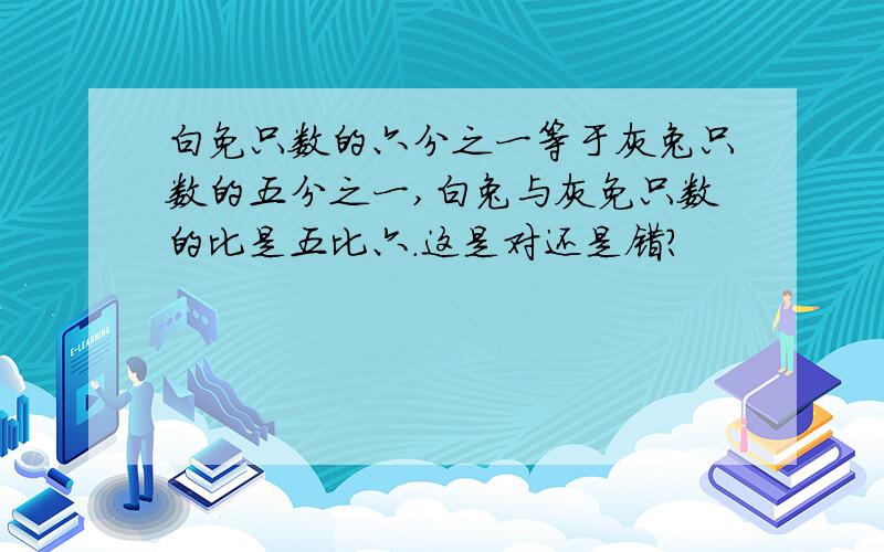 白免只数的六分之一等于灰兔只数的五分之一,白兔与灰免只数的比是五比六.这是对还是错?