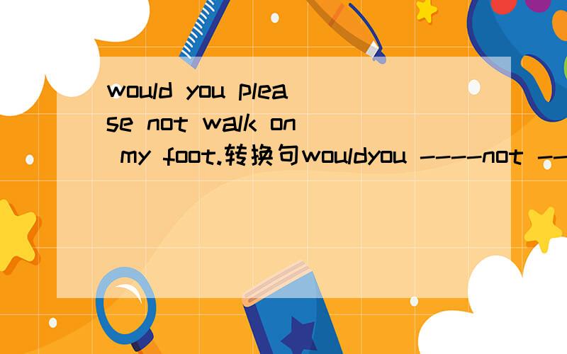 would you please not walk on my foot.转换句wouldyou ----not --on my foot