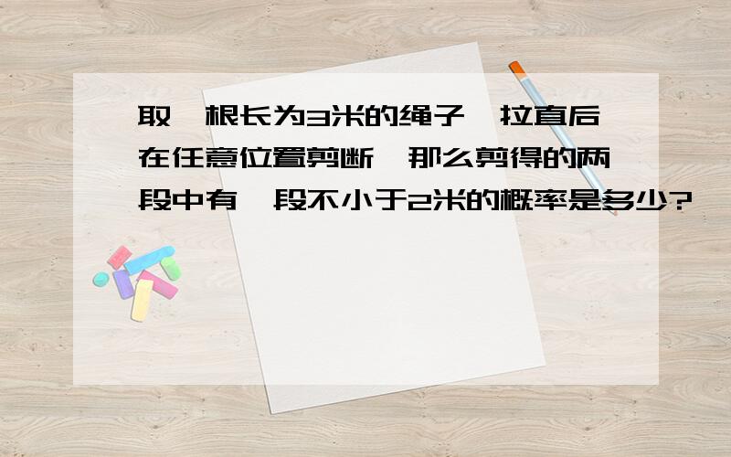 取一根长为3米的绳子,拉直后在任意位置剪断,那么剪得的两段中有一段不小于2米的概率是多少?