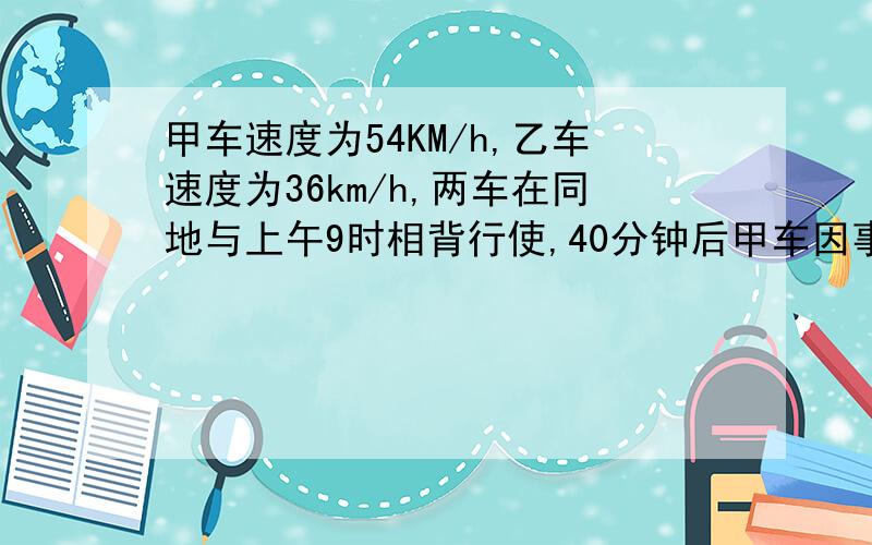 甲车速度为54KM/h,乙车速度为36km/h,两车在同地与上午9时相背行使,40分钟后甲车因事掉头追赶乙车,问甲车在什么时候追上乙车?这个要是用一元一次方程如何解呢？