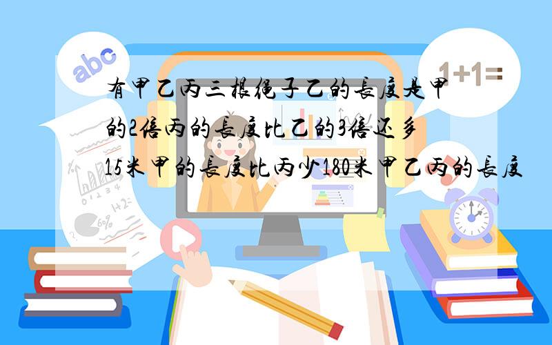 有甲乙丙三根绳子乙的长度是甲的2倍丙的长度比乙的3倍还多15米甲的长度比丙少180米甲乙丙的长度