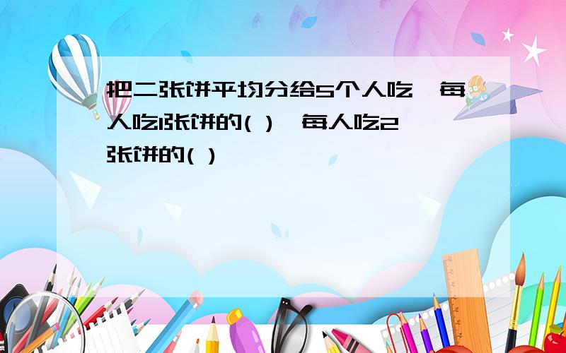 把二张饼平均分给5个人吃,每人吃1张饼的( ),每人吃2张饼的( )