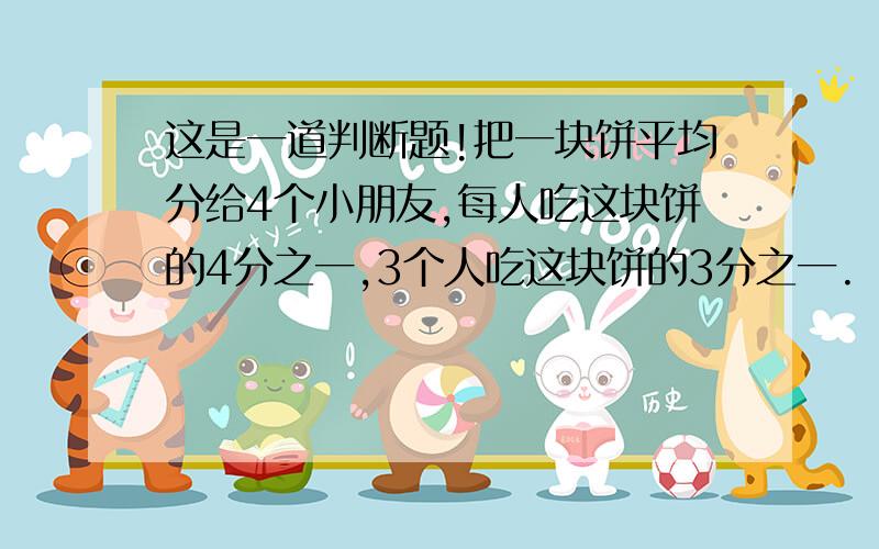 这是一道判断题!把一块饼平均分给4个小朋友,每人吃这块饼的4分之一,3个人吃这块饼的3分之一.