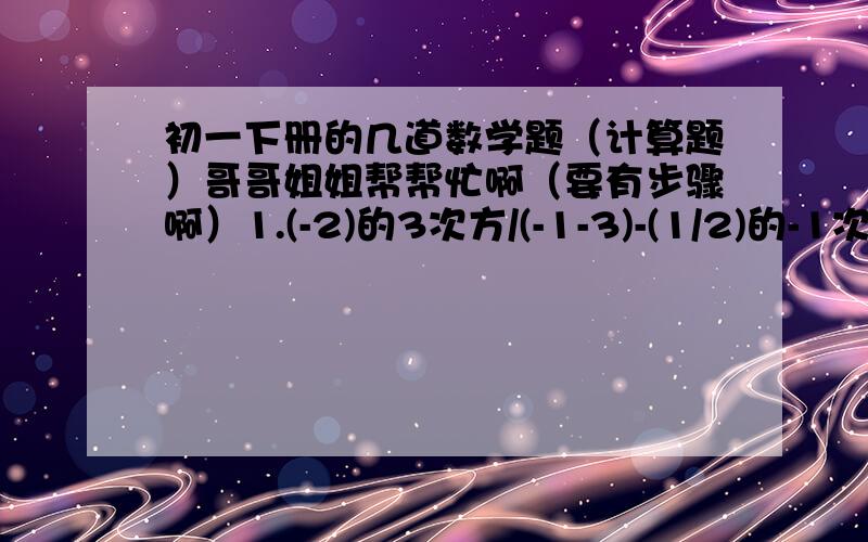 初一下册的几道数学题（计算题）哥哥姐姐帮帮忙啊（要有步骤啊）1.(-2)的3次方/(-1-3)-(1/2)的-1次方+(3.14-π)的0次方2.[(x+1/2)的平方*(x-1/2)的平方-1/16/(-1/4x的平方)